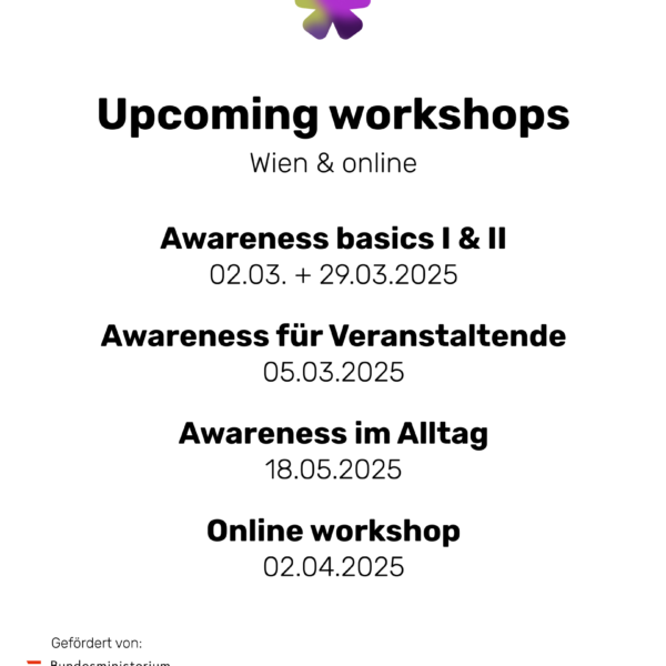 Image with Text: "Upcoming workshops Wien & online Awareness basics I & II 02.03. + 29.03.2025 Awareness für Veranstaltende 05.03.2025 Awareness im Alltag 18.05.2025 Online workshop 02.04.2025 Gefördert von: Bundesministerium Soziales, Gesundheit, Pflege und Konsumentenschutz Swipe for more info"