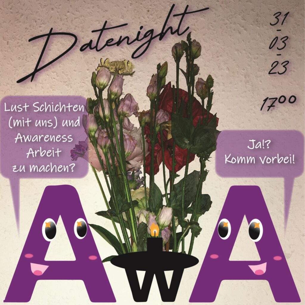 Titel: Datenight 
Datum: 31-03-23 - 17h

Buchstabe in A Form fragt einen anderen A Buchstabe "Lust Schichten (mit uns) und Awareness Arbeit zu machen?" "Ja!? Komm vorbei!" - in der Mitte steht ein Tisch mit einem w Buchstaben auf den Blumen und eine Kerze stehen.